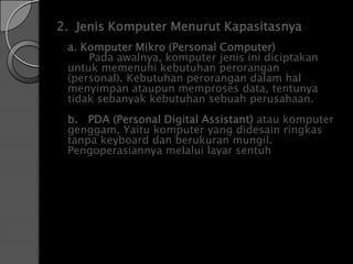 2. Jenis Komputer Menurut Kapasitasnya
 a. Komputer Mikro (Personal Computer)
     Pada awalnya, komputer jenis ini diciptakan
 untuk memenuhi kebutuhan perorangan
 (personal). Kebutuhan perorangan dalam hal
 menyimpan ataupun memproses data, tentunya
 tidak sebanyak kebutuhan sebuah perusahaan.
 b. PDA (Personal Digital Assistant) atau komputer
 genggam, Yaitu komputer yang didesain ringkas
 tanpa keyboard dan berukuran mungil.
 Pengoperasiannya melalui layar sentuh
 