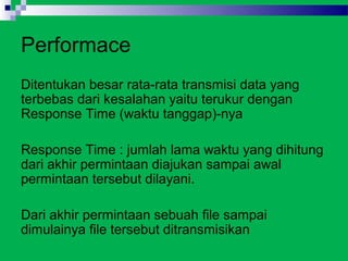 Performace
Ditentukan besar rata-rata transmisi data yang
terbebas dari kesalahan yaitu terukur dengan
Response Time (waktu tanggap)-nya

Response Time : jumlah lama waktu yang dihitung
dari akhir permintaan diajukan sampai awal
permintaan tersebut dilayani.

Dari akhir permintaan sebuah file sampai
dimulainya file tersebut ditransmisikan
 
