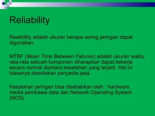 Reliability
Realibility adalah ukuran berapa sering jaringan dapat
digunakan.

MTBF (Mean Time Between Failures) adalah ukuran waktu
rata-rata sebuah komponen diharapkan dapat bekerja
secara normal diantara kesalahan yang terjadi. Hal ini
biasanya disediakan penyedia jasa.

Kesalahan jaringan bisa disebabkan oleh : hardware,
media pembawa data dan Network Operating System
(NOS)
 