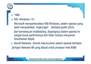 1985
  MS -Windows 1.0 :
  Microsoft memperkenalkan MS-Windows, sistem operasi yang
  telah menyediakan lingkungan berbasis grafis (GUI)
  dan kemampuan multitasking. Sayangnya sistem operasi ini
  sangat buruk performanya dan tidak mampu menyamai
  kesuksesan Apple.
  Novell Netware : Novell meluncurkan sistem operasi berbasis
jaringan Netware 86 yang dibuat untuk prosesor Intel 8086
 