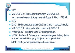 1986
MS- DOS 3.2 : Microsoft meluncurkan MS- DOS 3.2
yang menambahkan dukungan untuk floppy 3.5 inch 720 KB.
1987
OS/2 : IBM memperkenalkan OS/2 yang telah berbasis grafis
MS- DOS 3.3 : Microsoft meluncurkan MS- DOS 3.3
Windows 2.0 : Windows versi 2.0 diperkenalkan.
MINIX : Andrew S. Tanenbaum mengembangkan Minix, sistem
operasi berbasis Unix yang ditujukan untuk pendidikan.
MINIX nantinya menginspirasi pembuatan Linux
 