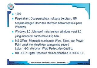1990
Perpisahan : Dua perusahaan raksasa berpisah, IBM
berjalan dengan OS/2 dan Microsoft berkonsentrasi pada
Windows.
Windows 3.0 : Microsoft meluncurkan Windows versi 3.0
yang mendapat sambutan cukup baik.
MS-Office : Microsoft membundel Word, Excel, dan Power
Point untuk menyingkirkan saingannya seperti
Lotus 1-2-3, Wordstar, Word Perfect dan Quattro.
DR DOS : Digital Research memperkenalkan DR DOS 5.0.
 
