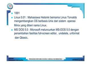 1991
Linux 0.01 : Mahasiswa Helsinki bernama Linus Torvalds
mengembangkan OS berbasis Unix dari sistem operasi
Minix yang diberi nama Linux.
MS DOS 5.0 : Microsoft meluncurkan MS-DOS 5.0 dengan
penambahan fasilitas full-screen editor, undelete, unformat
dan Qbasic.
 