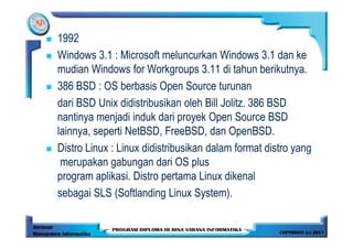 1992
Windows 3.1 : Microsoft meluncurkan Windows 3.1 dan ke
mudian Windows for Workgroups 3.11 di tahun berikutnya.
386 BSD : OS berbasis Open Source turunan
dari BSD Unix didistribusikan oleh Bill Jolitz. 386 BSD
nantinya menjadi induk dari proyek Open Source BSD
lainnya, seperti NetBSD, FreeBSD, dan OpenBSD.
Distro Linux : Linux didistribusikan dalam format distro yang
 merupakan gabungan dari OS plus
program aplikasi. Distro pertama Linux dikenal
sebagai SLS (Softlanding Linux System).
 