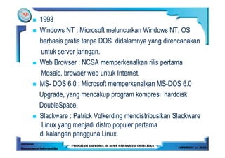 1993
Windows NT : Microsoft meluncurkan Windows NT, OS
berbasis grafis tanpa DOS didalamnya yang direncanakan
untuk server jaringan.
Web Browser : NCSA memperkenalkan rilis pertama
Mosaic, browser web untuk Internet.
MS- DOS 6.0 : Microsoft memperkenalkan MS-DOS 6.0
Upgrade, yang mencakup program kompresi harddisk
DoubleSpace.
Slackware : Patrick Volkerding mendistribusikan Slackware
Linux yang menjadi distro populer pertama
di kalangan pengguna Linux.
 