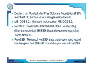 Debian : Ian Murdock dari Free Software Foundation (FSF)
membuat OS berbasis Linux dengan nama Debian.
MS- DOS 6.2 : Microsoft meluncurkan MS-DOS 6.2.
NetBSD : Proyek baru OS berbasis Open Source yang
dikembangkan dari 386BSD dibuat dengan menggunakan
 nama NetBSD.
FreeBSD : Menyusul NetBSD, satu lagi proyek yang juga di
kembangkan dari 386BSD dibuat dengan nama FreeBSD.
 