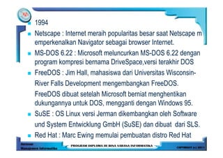 1994
Netscape : Internet meraih popularitas besar saat Netscape m
emperkenalkan Navigator sebagai browser Internet.
MS-DOS 6.22 : Microsoft meluncurkan MS-DOS 6.22 dengan
program kompresi bernama DriveSpace,versi terakhir DOS
FreeDOS : Jim Hall, mahasiswa dari Universitas Wisconsin-
River Falls Development mengembangkan FreeDOS.
FreeDOS dibuat setelah Microsoft berniat menghentikan
dukungannya untuk DOS, mengganti dengan Windows 95.
SuSE : OS Linux versi Jerman dikembangkan oleh Software
und System Entwicklung GmbH (SuSE) dan dibuat dari SLS.
Red Hat : Marc Ewing memulai pembuatan distro Red Hat
 