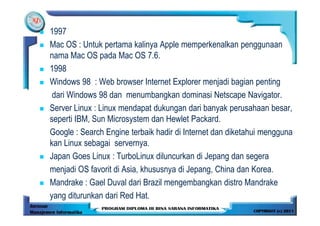 1997
Mac OS : Untuk pertama kalinya Apple memperkenalkan penggunaan
nama Mac OS pada Mac OS 7.6.
1998
Windows 98 : Web browser Internet Explorer menjadi bagian penting
 dari Windows 98 dan menumbangkan dominasi Netscape Navigator.
Server Linux : Linux mendapat dukungan dari banyak perusahaan besar,
seperti IBM, Sun Microsystem dan Hewlet Packard.
Google : Search Engine terbaik hadir di Internet dan diketahui mengguna
kan Linux sebagai servernya.
Japan Goes Linux : TurboLinux diluncurkan di Jepang dan segera
menjadi OS favorit di Asia, khususnya di Jepang, China dan Korea.
Mandrake : Gael Duval dari Brazil mengembangkan distro Mandrake
yang diturunkan dari Red Hat.
 