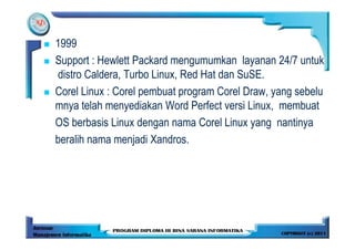 1999
Support : Hewlett Packard mengumumkan layanan 24/7 untuk
distro Caldera, Turbo Linux, Red Hat dan SuSE.
Corel Linux : Corel pembuat program Corel Draw, yang sebelu
mnya telah menyediakan Word Perfect versi Linux, membuat
OS berbasis Linux dengan nama Corel Linux yang nantinya
beralih nama menjadi Xandros.
 