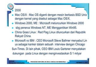 2000
  Mac OS/X : Mac OS diganti dengan mesin berbasis BSD Unix
  dengan kernel yang disebut sebagai Mac OS/X.
  Windows 2000, ME : Microsoft meluncurkan Windows 2000
  sbg penerus Windows NT, ME Menggantikan Win95.
  China Goes Linux : Red Flag Linux diluncurkan dari Republik
  Rakyat China.
  Microsoft vs IBM : CEO Microsoft Steve Ballmer menyebut Lin
  ux sebagai kanker dalam sebuah interview dengan Chicago
Sun-Times. Di lain pihak, CEO IBM Louis Gartsner menyatakan
dukungan pada Linux dengan menginvestasikan $ 1 milyar
 