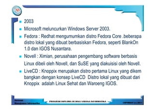 2003
Microsoft meluncurkan Windows Server 2003.
Fedora : Redhat mengumumkan distro Fedora Core .beberapa
distro lokal yang dibuat berbasiskan Fedora, seperti BlankOn
1.0 dan IGOS Nusantara.
Novell : Ximian, perusahaan pengembang software berbasis
Linux dibeli oleh Novell, dan SuSE yang diakuisisi oleh Novell.
LiveCD : Knoppix merupakan distro pertama Linux yang dikem
bangkan dengan konsep LiveCD Distro lokal yang dibuat dari
Knoppix adalah Linux Sehat dan Waroeng IGOS.
 