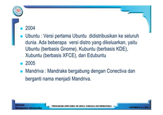 2004
Ubuntu : Versi pertama Ubuntu didistribusikan ke seluruh
dunia. Ada beberapa versi distro yang dikeluarkan, yaitu
Ubuntu (berbasis Gnome), Kubuntu (berbasis KDE),
Xubuntu (berbasis XFCE), dan Edubuntu
2005
Mandriva : Mandrake bergabung dengan Conectiva dan
berganti nama menjadi Mandriva.
 