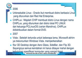2006
Unbreakable Linux : Oracle ikut membuat distro berbasis Linux
 yang diturunkan dari Red Hat Enterprise.
CHIPLux : Majalah CHIP membuat distro Linux dengan nama
CHIPLux, yang diturunkan dari distro lokal PC LINUX
dari keluarga PCLinuxOS (varian Mandriva). CHIPLux
didistribusikan dalam format DVD.
2007
Vista : Setelah tertunda untuk beberapa lama, Microsoft akhirn
ya meluncurkan Windows Vista. memperkenalkan
fitur 3D Desktop dengan Aero Glass, SideBar, dan Flip 3D.
Sayangnya semua keindahan ini harus dibayar mahal dengan
kebutuhan spesifikasi komputer yang sangat tinggi.
 