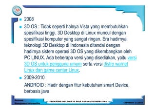 2008
3D OS : Tidak seperti halnya Vista yang membutuhkan
spesifikasi tinggi, 3D Desktop di Linux muncul dengan
spesifikasi komputer yang sangat ringan. Era hadirnya
teknologi 3D Desktop di Indonesia ditandai dengan
hadirnya sistem operasi 3D OS yang dikembangkan oleh
PC LINUX. Ada beberapa versi yang disediakan, yaitu versi
3D OS untuk pengguna umum serta versi distro warnet
Linux dan game center Linux.
2009-2010
ANDROID : Hadir dengan fitur kebutuhan smart Device,
berbasis java
 