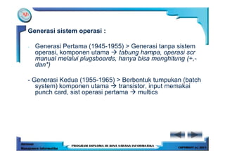 Generasi sistem operasi :

-   Generasi Pertama (1945-1955) > Generasi tanpa sistem
    operasi, komponen utama     tabung hampa, operasi scr
    manual melalui plugsboards, hanya bisa menghitung (+,-
    dan*)

- Generasi Kedua (1955-1965) > Berbentuk tumpukan (batch
   system) komponen utama        transistor, input memakai
   punch card, sist operasi pertama     multics
 