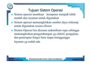 Tujuan Sistem Operasi
Sistem operasi membuat komputer menjadi lebih
mudah dan nyaman untuk digunakan
Sistem operasi memungkinkan sumber daya siskomp
untuk digunakan secara efisien
Sistem Operasi hrs disusun sedemikian rupa sehingga
memungkinkan pengembangan yg efektif, pengujian,
dan penerapan fungsi baru tanpa mengganggu
layanan yg sudah ada
 