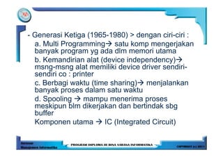 - Generasi Ketiga (1965-1980) > dengan ciri-ciri :
  a. Multi Programming satu komp mengerjakan
  banyak program yg ada dlm memori utama
  b. Kemandirian alat (device independency)
  msng-msng alat memiliki device driver sendiri-
  sendiri co : printer
  c. Berbagi waktu (time sharing) menjalankan
  banyak proses dalam satu waktu
  d. Spooling      mampu menerima proses
  meskipun blm dikerjakan dan bertindak sbg
  buffer
  Komponen utama       IC (Integrated Circuit)
 