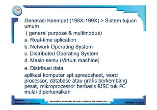 -   Generasi Keempat (198X-199X) > Sistem tujuan
    umum
     ( general purpose & multimodus)
    a. Real-time aplication
    b. Network Operating System
    c. Distributed Operating System
    d. Mesin semu (Virtual machine)
    e. Distribusi data
    aplikasi komputer spt spreadsheet, word
    processor, database atau grafis berkembang
    pesat, mikroprocessor berbasis RISC tuk PC
    mulai diperkenalkan
 