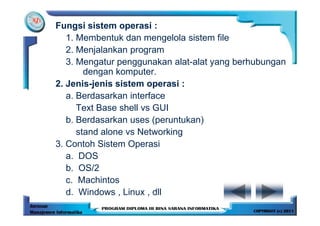 Fungsi sistem operasi :
   1. Membentuk dan mengelola sistem file
   2. Menjalankan program
   3. Mengatur penggunakan alat-alat yang berhubungan
        dengan komputer.
2. Jenis-jenis sistem operasi :
   a. Berdasarkan interface
      Text Base shell vs GUI
   b. Berdasarkan uses (peruntukan)
      stand alone vs Networking
3. Contoh Sistem Operasi
   a. DOS
   b. OS/2
   c. Machintos
   d. Windows , Linux , dll
 