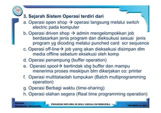 3. Sejarah Sistem Operasi terdiri dari
a. Operasi open shop      operasi langsung melalui switch
     electric pada komputer
b. Operasi driven shop     admin mengelompokkan job
     berdasarkan jenis program dan dieksukusi sesuai jenis
     program yg dicoding melalui punched card scr sequence
c. Operasi off-line job yang akan dieksekusi disimpan dlm
     media offline sebelum eksekusi oleh komp
d. Operasi penampung (buffer operation)
e. Operasi spool bertindak sbg buffer dan mampu
     menerima proses meskipun blm dikerjakan co: printer
f. Operasi multitataolah tumpukan (Batch multiprogramming
     operation)
g. Operasi Berbagi waktu (time-sharing)
h. Operasi olahan segera (Real time programming operation)
 
