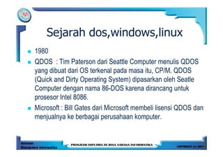 Sejarah dos,windows,linux
1980
QDOS : Tim Paterson dari Seattle Computer menulis QDOS
yang dibuat dari OS terkenal pada masa itu, CP/M. QDOS
(Quick and Dirty Operating System) dipasarkan oleh Seatle
Computer dengan nama 86-DOS karena dirancang untuk
prosesor Intel 8086.
Microsoft : Bill Gates dari Microsoft membeli lisensi QDOS dan
menjualnya ke berbagai perusahaan komputer.
 