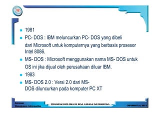 1981
PC- DOS : IBM meluncurkan PC- DOS yang dibeli
dari Microsoft untuk komputernya yang berbasis prosesor
Intel 8086.
MS- DOS : Microsoft menggunakan nama MS- DOS untuk
OS ini jika dijual oleh perusahaan diluar IBM.
1983
MS- DOS 2.0 : Versi 2.0 dari MS-
DOS diluncurkan pada komputer PC XT
 