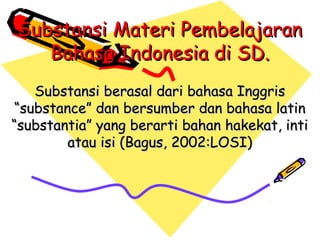 Substansi Materi Pembelajaran
   Bahasa Indonesia di SD.
   Substansi berasal dari bahasa Inggris
“substance” dan bersumber dan bahasa latin
“substantia” yang berarti bahan hakekat, inti
        atau isi (Bagus, 2002:LOSI)
 