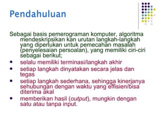 Sebagai basis pemerograman komputer, algoritma
mendeskripsikan kan urutan langkah-langkah
yang diperlukan untuk pemecahan masalah
(penyelesaian persoalan), yang memiliki ciri-ciri
sebagai berikut;

selalu memiliki terminasi/langkah akhir

setiap langkah dinyatakan secara jelas dan
tegas

setiap langkah sederhana, sehingga kinerjanya
sehubungan dengan waktu yang effisien/bisa
diterima akal

memberikan hasil (output), mungkin dengan
satu atau tanpa input.

 
