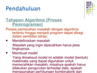 Tahapan Algoritma (Proses
Pemrograman)
Proses pemecahan masalah dengan algoritma
tertentu hingga menjadi program dapat dibagi
dalam sembilan tahap;

Mendefinisikan masalah
Masalah yang ingin dipecahkan harus jelas
lingkupnya.

Membuat model
Yang dimaksud model ini adalah model (bentuk)
matematis yang dapat digunakan untuk
memecahkan masalah, misalnya apakah harus
dilakukan pengurutan terhadap data, apakah
menggunakan perhitungan kombinatorik dan

 
