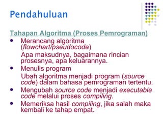 Tahapan Algoritma (Proses Pemrograman)
 Merancang algoritma
(flowchart/pseudocode)
Apa maksudnya, bagaimana rincian
prosesnya, apa keluarannya.
 Menulis program
Ubah algoritma menjadi program (source
code) dalam bahasa pemrograman tertentu.
 Mengubah source code menjadi executable
code melalui proses compiling.
 Memeriksa hasil compiling, jika salah maka
kembali ke tahap empat.

 
