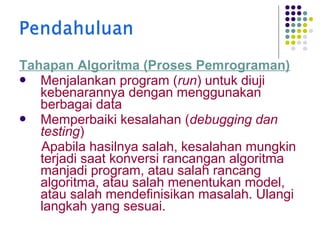 Tahapan Algoritma (Proses Pemrograman)
 Menjalankan program (run) untuk diuji
kebenarannya dengan menggunakan
berbagai data
 Memperbaiki kesalahan (debugging dan
testing)
Apabila hasilnya salah, kesalahan mungkin
terjadi saat konversi rancangan algoritma
manjadi program, atau salah rancang
algoritma, atau salah menentukan model,
atau salah mendefinisikan masalah. Ulangi
langkah yang sesuai.

 