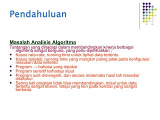Masalah Analisis Algoritma

Tantangan yang dihadapi dalam membandingkan kinerja berbagai
algoritma sangat berguna, yang perlu diperhatikan ;
 Kasus rata-rata; running time untuk tipikal data tertentu.
 Kasus terjelek; running time yang mungkin paling jelek pada konfigurasi
masukan data tertentu
 Program → bahasa yang dipakai
 Program sensitif terhadap input
 Program sulit dimengerti, dan secara matematis hasil tah tersedia/
diketahui
 Sering kali program tidak bisa membandingkan, misal untuk data
tertentu sangat efisien, tetapi yang lain pada kondisi yang sangat
berbeda.

 