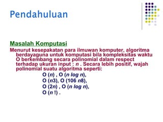 Masalah Komputasi
Menurut kesepakatan para ilmuwan komputer, algoritma
berdayaguna untuk komputasi bila kompleksitas waktu
Ο berkembang secara polinomial dalam respect
terhadap ukuran input : n . Secara lebih positif, wajah
polinomial suatu algoritma seperti:
Ο (n) , Ο (n log n),
Ο (n3), Ο (106 n8),
Ο (2n) , Ο (n log n),
Ο (n !) .

 