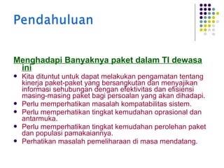Menghadapi Banyaknya paket dalam TI dewasa
ini







Kita dituntut untuk dapat melakukan pengamatan tentang
kinerja paket-paket yang bersangkutan dan menyajikan
informasi sehubungan dengan efektivitas dan efisiensi
masing-masing paket bagi persoalan yang akan dihadapi.
Perlu memperhatikan masalah kompatabilitas sistem.
Perlu memperhatikan tingkat kemudahan oprasional dan
antarmuka.
Perlu memperhatikan tingkat kemudahan perolehan paket
dan populasi pamakaiannya.
Perhatikan masalah pemeliharaan di masa mendatang.

 