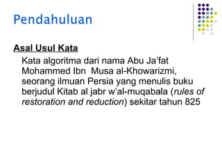 Asal Usul Kata
Kata algoritma dari nama Abu Ja’fat
Mohammed Ibn Musa al-Khowarizmi,
seorang ilmuan Persia yang menulis buku
berjudul Kitab al jabr w’al-muqabala (rules of
restoration and reduction) sekitar tahun 825

 