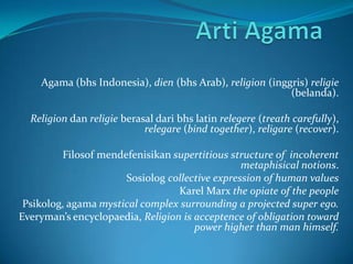 Agama (bhs Indonesia), dien (bhs Arab), religion (inggris) religie
(belanda).
Religion dan religie berasal dari bhs latin relegere (treath carefully),
relegare (bind together), religare (recover).

Filosof mendefenisikan supertitious structure of incoherent
metaphisical notions.
Sosiolog collective expression of human values
Karel Marx the opiate of the people
Psikolog, agama mystical complex surrounding a projected super ego.
Everyman’s encyclopaedia, Religion is acceptence of obligation toward
power higher than man himself.

 