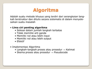 Algoritma 
Adalah suatu metode khusus yang terdiri dari serangkaian lang-kah 
terstruktur dan ditulis secara sistematis di dalam menyele-saikan 
suatu masalah 
• Lima ciri penting algoritma 
• Selesai dalam jumlah langkah terbatas 
• Tidak memiliki arti ganda 
• Memiliki nol atau lebih input 
• Memiliki nol atau lebih output 
• Efektif 
• Implementasi Algoritma 
• Langkah-langkah proses atau prosedur → Kalimat 
• Skema proses atau prosedur → Pseudocode 
 