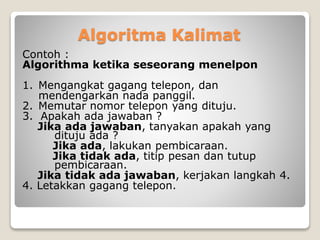 Algoritma Kalimat 
Contoh : 
Algorithma ketika seseorang menelpon 
1. Mengangkat gagang telepon, dan 
mendengarkan nada panggil. 
2. Memutar nomor telepon yang dituju. 
3. Apakah ada jawaban ? 
Jika ada jawaban, tanyakan apakah yang 
dituju ada ? 
Jika ada, lakukan pembicaraan. 
Jika tidak ada, titip pesan dan tutup 
pembicaraan. 
Jika tidak ada jawaban, kerjakan langkah 4. 
4. Letakkan gagang telepon. 
 
