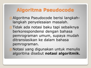 Algoritma Pseudocode 
 Algoritma Pseudocode berisi langkah-langkah 
penyelesaian masalah. 
 Tidak ada notasi baku tapi sebaiknya 
berkorespondensi dengan bahasa 
pemrograman umum, supaya mudah 
ditranslasikan ke dalam bahasa 
pemrograman. 
Notasi yang digunakan untuk menulis 
algoritma disebut notasi algoritmik. 
 
