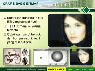 GRAFIS BASIS BITMAP
 Kumpulan dari ribuan titik
titik yang sangat kecil
 Tiap titik memiliki warna
tertentu.
 Objek gambar di bentuk
dari kumpulan titik kecil
yang disebut pixel
LanjutAwal KeluarSK/KDMedia Presentasi Pembelajaran | © Teknologi Pembelajaran INDEKS MATERI
 