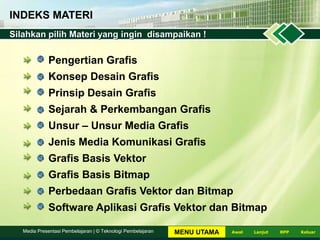 INDEKS MATERI
Pengertian Grafis
Konsep Desain Grafis
Prinsip Desain Grafis
Sejarah & Perkembangan Grafis
Unsur – Unsur Media Grafis
Jenis Media Komunikasi Grafis
Grafis Basis Vektor
Grafis Basis Bitmap
Perbedaan Grafis Vektor dan Bitmap
Software Aplikasi Grafis Vektor dan Bitmap
Silahkan pilih Materi yang ingin disampaikan !
LanjutAwal KeluarRPPMedia Presentasi Pembelajaran | © Teknologi Pembelajaran MENU UTAMA
 