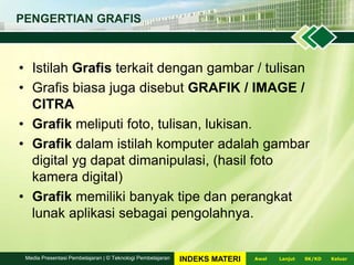 • Istilah Grafis terkait dengan gambar / tulisan
• Grafis biasa juga disebut GRAFIK / IMAGE /
CITRA
• Grafik meliputi foto, tulisan, lukisan.
• Grafik dalam istilah komputer adalah gambar
digital yg dapat dimanipulasi, (hasil foto
kamera digital)
• Grafik memiliki banyak tipe dan perangkat
lunak aplikasi sebagai pengolahnya.
PENGERTIAN GRAFIS
LanjutAwal KeluarSK/KDMedia Presentasi Pembelajaran | © Teknologi Pembelajaran INDEKS MATERI
 