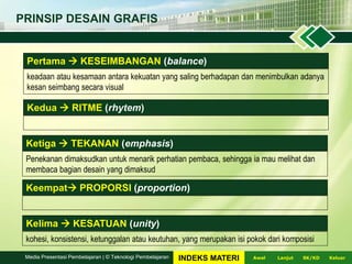 PRINSIP DESAIN GRAFIS
Pertama  KESEIMBANGAN (balance)
keadaan atau kesamaan antara kekuatan yang saling berhadapan dan menimbulkan adanya
kesan seimbang secara visual
Kedua  RITME (rhytem)
Ketiga  TEKANAN (emphasis)
Penekanan dimaksudkan untuk menarik perhatian pembaca, sehingga ia mau melihat dan
membaca bagian desain yang dimaksud
Keempat PROPORSI (proportion)
Kelima  KESATUAN (unity)
kohesi, konsistensi, ketunggalan atau keutuhan, yang merupakan isi pokok dari komposisi
LanjutAwal KeluarSK/KDMedia Presentasi Pembelajaran | © Teknologi Pembelajaran INDEKS MATERI
 