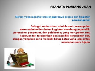 PRANATA PEMBANGUNAN
Sistem yang menata terselenggaranya proses dan kegiatan
pembangunan
Sebagai suatu sistem adalah suatu sekumpulan
aktor/stakeholder dalam kegiatan membangun(pemilik,
perencana, pengawas, dan pelaksana) yang merupakan satu
kesatuan tak terpisahkan dan memiliki keterkaitan satu
dengan yang lain serta memiliki batas-batas yang jelas untuk
mencapai suatu tujuan.
 