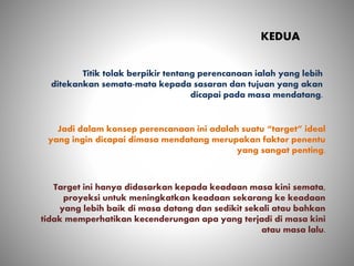 KEDUA
Titik tolak berpikir tentang perencanaan ialah yang lebih
ditekankan semata-mata kepada sasaran dan tujuan yang akan
dicapai pada masa mendatang.
Jadi dalam konsep perencanaan ini adalah suatu “target” ideal
yang ingin dicapai dimasa mendatang merupakan faktor penentu
yang sangat penting.
Target ini hanya didasarkan kepada keadaan masa kini semata,
proyeksi untuk meningkatkan keadaan sekarang ke keadaan
yang lebih baik di masa datang dan sedikit sekali atau bahkan
tidak memperhatikan kecenderungan apa yang terjadi di masa kini
atau masa lalu.
 