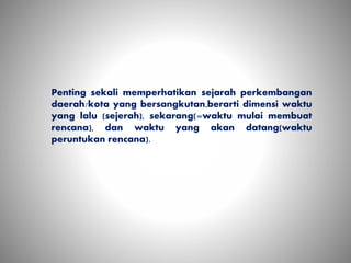 Penting sekali memperhatikan sejarah perkembangan
daerah/kota yang bersangkutan,berarti dimensi waktu
yang lalu (sejerah), sekarang(=waktu mulai membuat
rencana), dan waktu yang akan datang(waktu
peruntukan rencana).
 