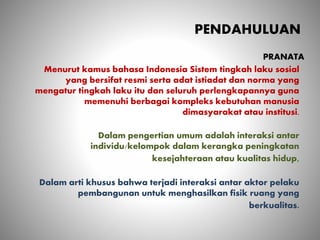 PENDAHULUAN
Menurut kamus bahasa Indonesia Sistem tingkah laku sosial
yang bersifat resmi serta adat istiadat dan norma yang
mengatur tingkah laku itu dan seluruh perlengkapannya guna
memenuhi berbagai kompleks kebutuhan manusia
dimasyarakat atau institusi.
Dalam pengertian umum adalah interaksi antar
individu/kelompok dalam kerangka peningkatan
kesejahteraan atau kualitas hidup,
Dalam arti khusus bahwa terjadi interaksi antar aktor pelaku
pembangunan untuk menghasilkan fisik ruang yang
berkualitas.
PRANATA
 