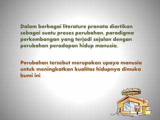 Dalam berbagai literature pranata diartikan
sebagai suatu proses perubahan, paradigma
perkembangan yang terjadi sejalan dengan
perubahan peradapan hidup manusia.
Perubahan tersebut merupakan upaya manusia
untuk meningkatkan kualitas hidupnya dimuka
bumi ini
 