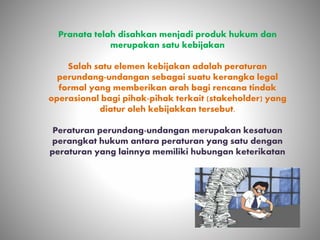 Pranata telah disahkan menjadi produk hukum dan
merupakan satu kebijakan
Salah satu elemen kebijakan adalah peraturan
perundang-undangan sebagai suatu kerangka legal
formal yang memberikan arah bagi rencana tindak
operasional bagi pihak-pihak terkait (stakeholder) yang
diatur oleh kebijakkan tersebut.
Peraturan perundang-undangan merupakan kesatuan
perangkat hukum antara peraturan yang satu dengan
peraturan yang lainnya memiliki hubungan keterikatan
 