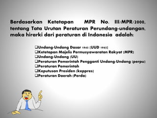 Berdasarkan Ketetapan MPR No. III/MPR/2000,
tentang Tata Urutan Peraturan Perundang-undangan,
maka hirarki dari peraturan di Indonesia adalah:
Undang-Undang Dasar 1945 (UUD 1945)
Ketetapan Majelis Permusyawaratan Rakyat (MPR)
Undang-Undang (UU)
Peraturan Pemerintah Pengganti Undang-Undang (perpu)
Peraturan Pemerintah
Keputusan Presiden (keppres)
Peraturan Daerah (Perda)
 